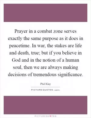 Prayer in a combat zone serves exactly the same purpose as it does in peacetime. In war, the stakes are life and death, true; but if you believe in God and in the notion of a human soul, then we are always making decisions of tremendous significance Picture Quote #1