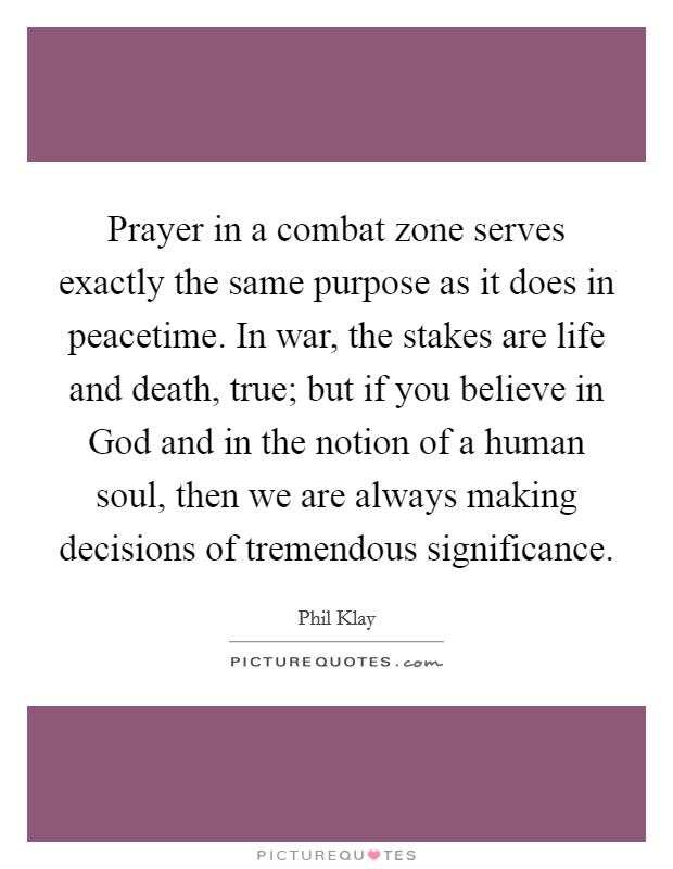 Prayer in a combat zone serves exactly the same purpose as it does in peacetime. In war, the stakes are life and death, true; but if you believe in God and in the notion of a human soul, then we are always making decisions of tremendous significance. Picture Quote #1