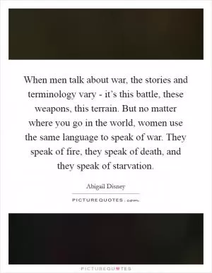 When men talk about war, the stories and terminology vary - it’s this battle, these weapons, this terrain. But no matter where you go in the world, women use the same language to speak of war. They speak of fire, they speak of death, and they speak of starvation Picture Quote #1