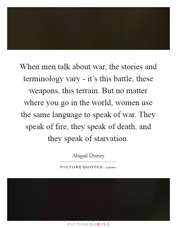 When men talk about war, the stories and terminology vary - it's this battle, these weapons, this terrain. But no matter where you go in the world, women use the same language to speak of war. They speak of fire, they speak of death, and they speak of starvation. Picture Quote #1
