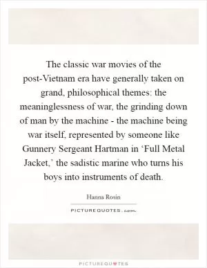 The classic war movies of the post-Vietnam era have generally taken on grand, philosophical themes: the meaninglessness of war, the grinding down of man by the machine - the machine being war itself, represented by someone like Gunnery Sergeant Hartman in ‘Full Metal Jacket,’ the sadistic marine who turns his boys into instruments of death Picture Quote #1