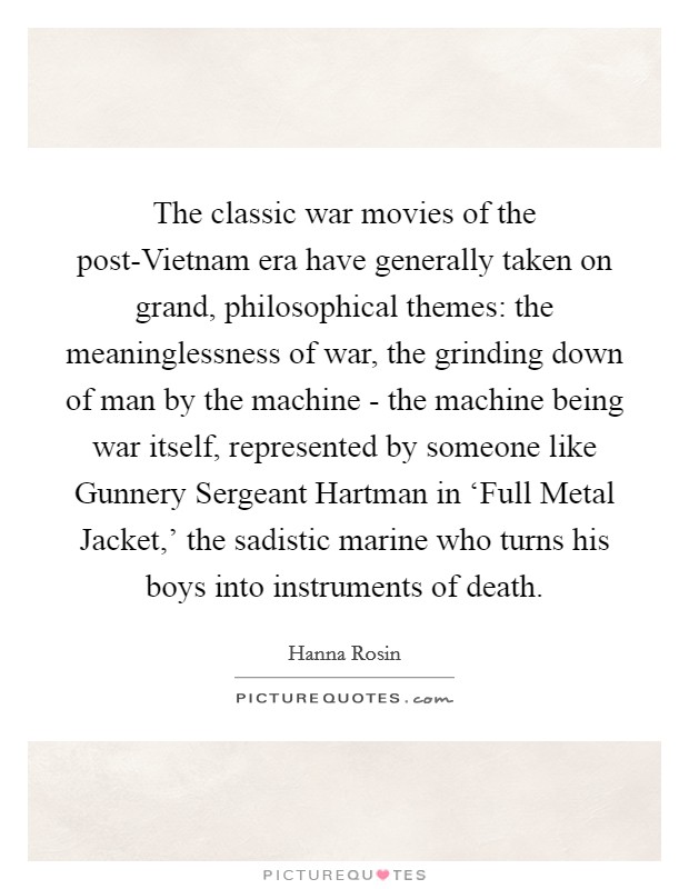 The classic war movies of the post-Vietnam era have generally taken on grand, philosophical themes: the meaninglessness of war, the grinding down of man by the machine - the machine being war itself, represented by someone like Gunnery Sergeant Hartman in ‘Full Metal Jacket,' the sadistic marine who turns his boys into instruments of death. Picture Quote #1