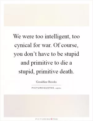 We were too intelligent, too cynical for war. Of course, you don’t have to be stupid and primitive to die a stupid, primitive death Picture Quote #1