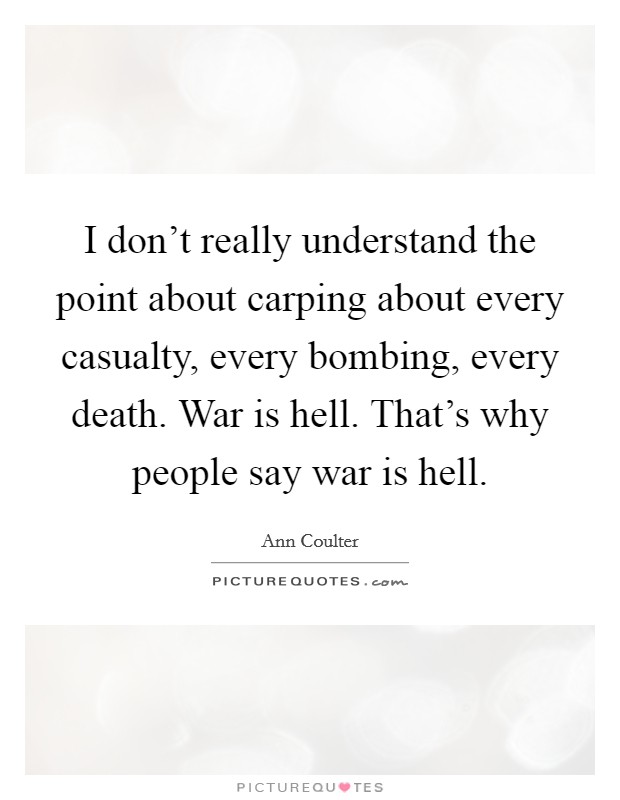 I don't really understand the point about carping about every casualty, every bombing, every death. War is hell. That's why people say war is hell. Picture Quote #1