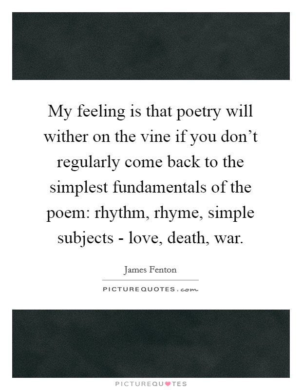 My feeling is that poetry will wither on the vine if you don't regularly come back to the simplest fundamentals of the poem: rhythm, rhyme, simple subjects - love, death, war. Picture Quote #1