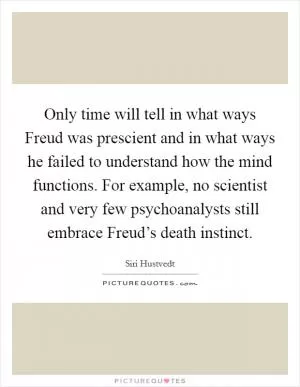 Only time will tell in what ways Freud was prescient and in what ways he failed to understand how the mind functions. For example, no scientist and very few psychoanalysts still embrace Freud’s death instinct Picture Quote #1