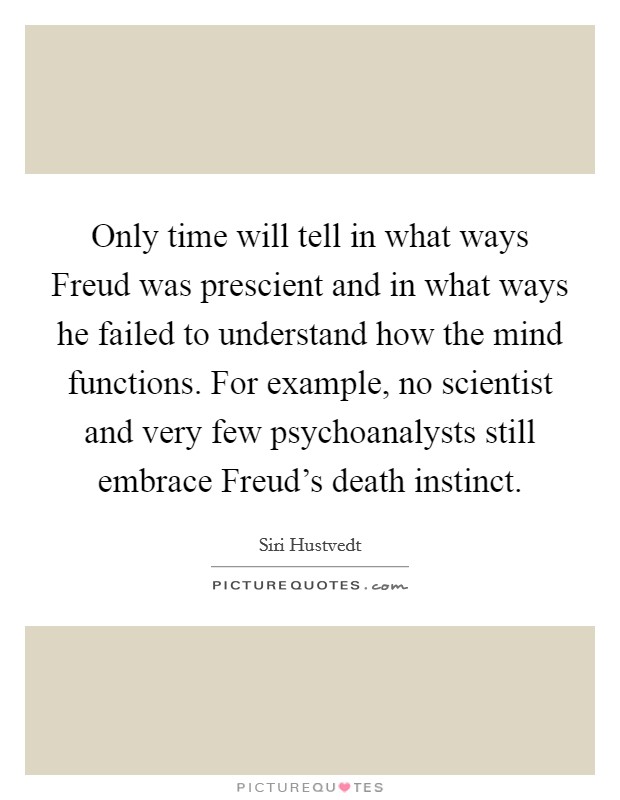 Only time will tell in what ways Freud was prescient and in what ways he failed to understand how the mind functions. For example, no scientist and very few psychoanalysts still embrace Freud's death instinct. Picture Quote #1