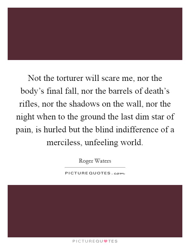 Not the torturer will scare me, nor the body's final fall, nor the barrels of death's rifles, nor the shadows on the wall, nor the night when to the ground the last dim star of pain, is hurled but the blind indifference of a merciless, unfeeling world. Picture Quote #1
