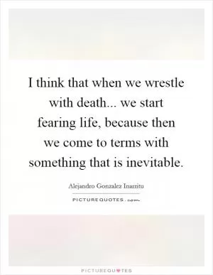 I think that when we wrestle with death... we start fearing life, because then we come to terms with something that is inevitable Picture Quote #1
