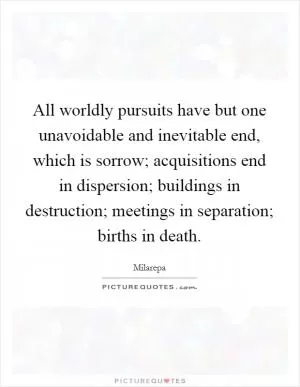 All worldly pursuits have but one unavoidable and inevitable end, which is sorrow; acquisitions end in dispersion; buildings in destruction; meetings in separation; births in death Picture Quote #1