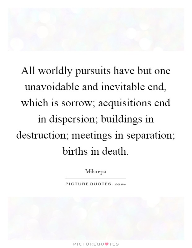 All worldly pursuits have but one unavoidable and inevitable end, which is sorrow; acquisitions end in dispersion; buildings in destruction; meetings in separation; births in death. Picture Quote #1