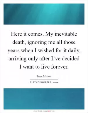 Here it comes. My inevitable death, ignoring me all those years when I wished for it daily, arriving only after I’ve decided I want to live forever Picture Quote #1