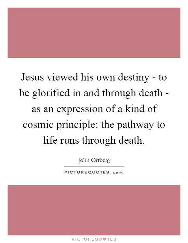 Jesus viewed his own destiny - to be glorified in and through death - as an expression of a kind of cosmic principle: the pathway to life runs through death. Picture Quote #1