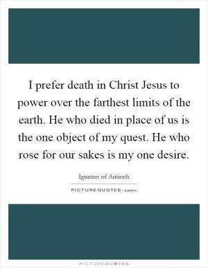 I prefer death in Christ Jesus to power over the farthest limits of the earth. He who died in place of us is the one object of my quest. He who rose for our sakes is my one desire Picture Quote #1