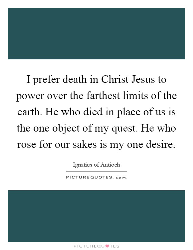 I prefer death in Christ Jesus to power over the farthest limits of the earth. He who died in place of us is the one object of my quest. He who rose for our sakes is my one desire. Picture Quote #1