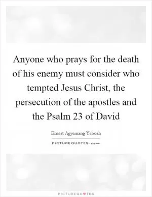 Anyone who prays for the death of his enemy must consider who tempted Jesus Christ, the persecution of the apostles and the Psalm 23 of David Picture Quote #1