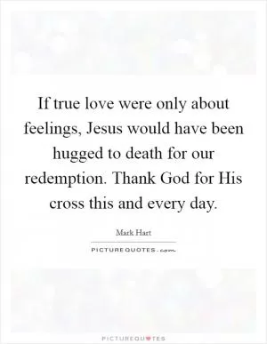 If true love were only about feelings, Jesus would have been hugged to death for our redemption. Thank God for His cross this and every day Picture Quote #1