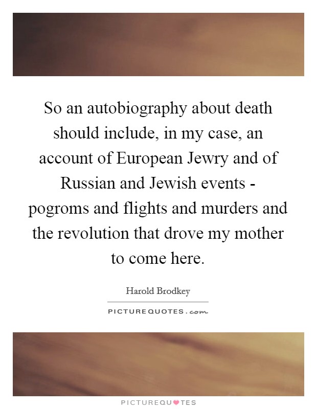 So an autobiography about death should include, in my case, an account of European Jewry and of Russian and Jewish events - pogroms and flights and murders and the revolution that drove my mother to come here. Picture Quote #1