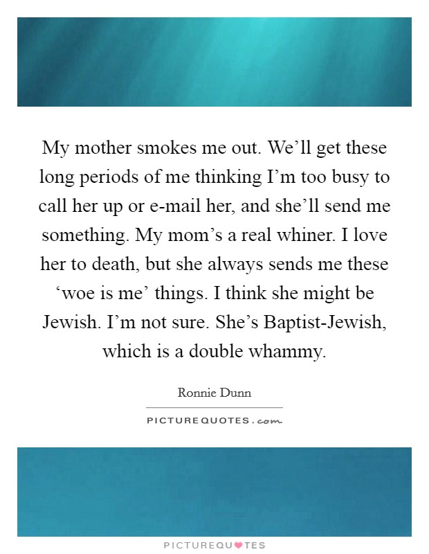 My mother smokes me out. We'll get these long periods of me thinking I'm too busy to call her up or e-mail her, and she'll send me something. My mom's a real whiner. I love her to death, but she always sends me these ‘woe is me' things. I think she might be Jewish. I'm not sure. She's Baptist-Jewish, which is a double whammy. Picture Quote #1