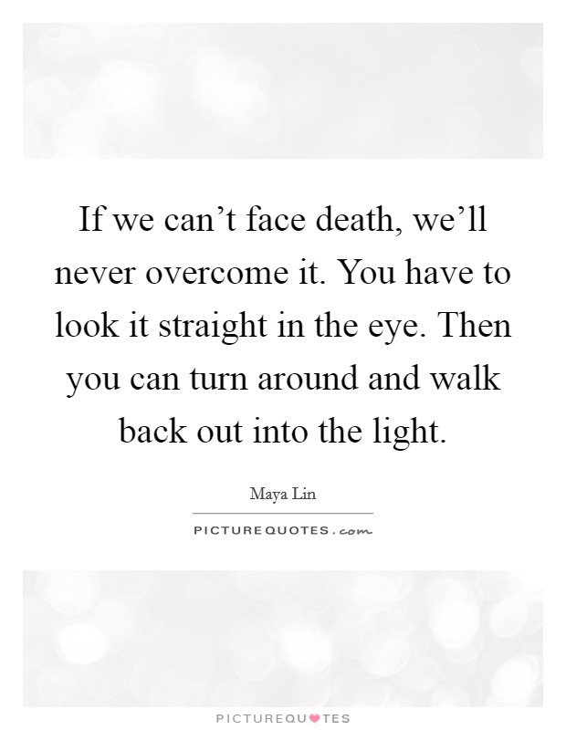 If we can't face death, we'll never overcome it. You have to look it straight in the eye. Then you can turn around and walk back out into the light. Picture Quote #1