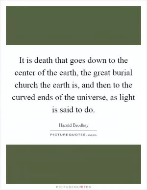 It is death that goes down to the center of the earth, the great burial church the earth is, and then to the curved ends of the universe, as light is said to do Picture Quote #1