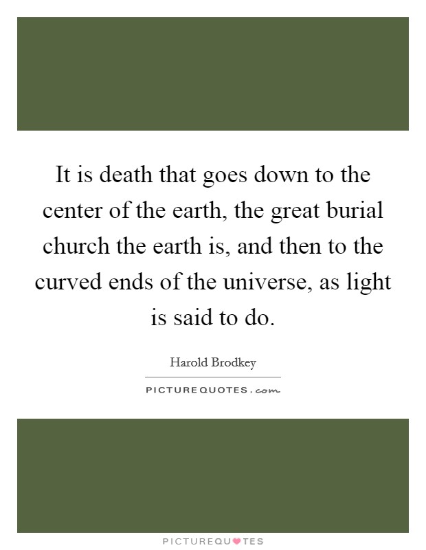 It is death that goes down to the center of the earth, the great burial church the earth is, and then to the curved ends of the universe, as light is said to do. Picture Quote #1