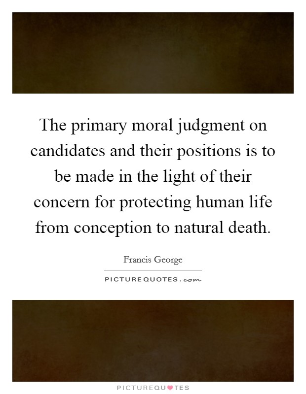 The primary moral judgment on candidates and their positions is to be made in the light of their concern for protecting human life from conception to natural death. Picture Quote #1