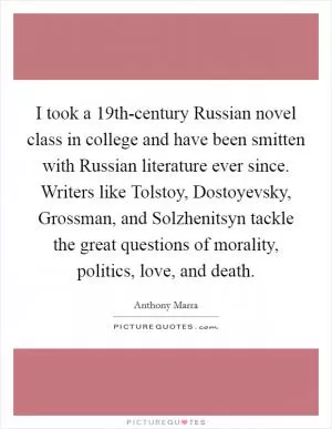 I took a 19th-century Russian novel class in college and have been smitten with Russian literature ever since. Writers like Tolstoy, Dostoyevsky, Grossman, and Solzhenitsyn tackle the great questions of morality, politics, love, and death Picture Quote #1