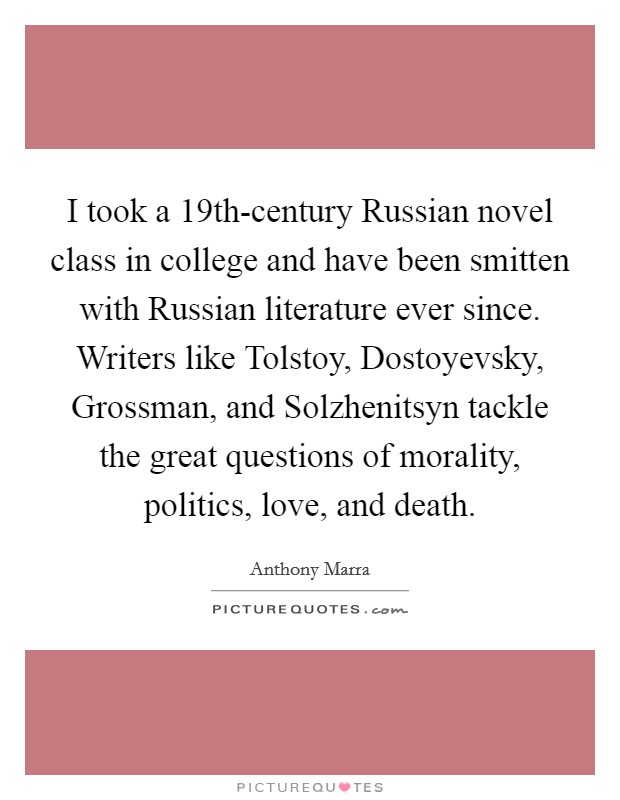 I took a 19th-century Russian novel class in college and have been smitten with Russian literature ever since. Writers like Tolstoy, Dostoyevsky, Grossman, and Solzhenitsyn tackle the great questions of morality, politics, love, and death. Picture Quote #1