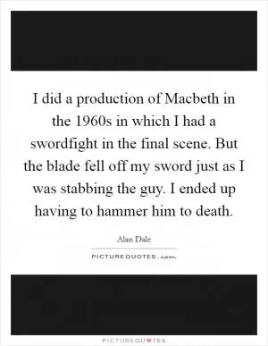 I did a production of Macbeth in the 1960s in which I had a swordfight in the final scene. But the blade fell off my sword just as I was stabbing the guy. I ended up having to hammer him to death Picture Quote #1