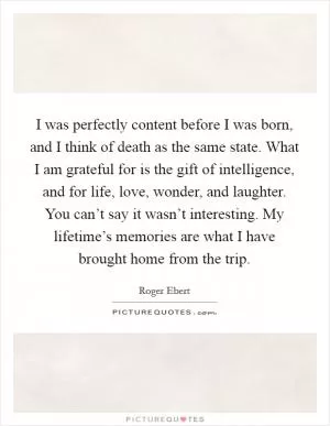 I was perfectly content before I was born, and I think of death as the same state. What I am grateful for is the gift of intelligence, and for life, love, wonder, and laughter. You can’t say it wasn’t interesting. My lifetime’s memories are what I have brought home from the trip Picture Quote #1