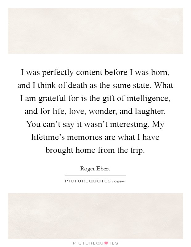 I was perfectly content before I was born, and I think of death as the same state. What I am grateful for is the gift of intelligence, and for life, love, wonder, and laughter. You can't say it wasn't interesting. My lifetime's memories are what I have brought home from the trip. Picture Quote #1