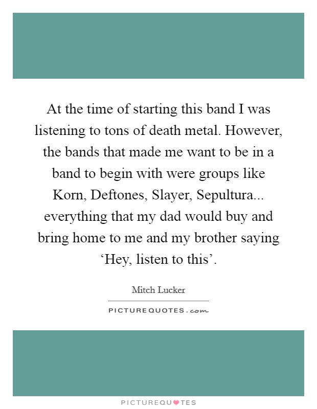 At the time of starting this band I was listening to tons of death metal. However, the bands that made me want to be in a band to begin with were groups like Korn, Deftones, Slayer, Sepultura... everything that my dad would buy and bring home to me and my brother saying ‘Hey, listen to this'. Picture Quote #1