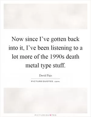 Now since I’ve gotten back into it, I’ve been listening to a lot more of the 1990s death metal type stuff Picture Quote #1