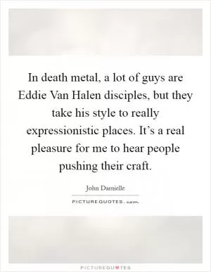 In death metal, a lot of guys are Eddie Van Halen disciples, but they take his style to really expressionistic places. It’s a real pleasure for me to hear people pushing their craft Picture Quote #1