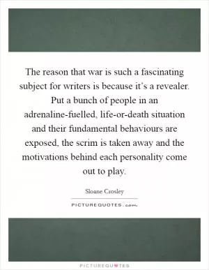 The reason that war is such a fascinating subject for writers is because it’s a revealer. Put a bunch of people in an adrenaline-fuelled, life-or-death situation and their fundamental behaviours are exposed, the scrim is taken away and the motivations behind each personality come out to play Picture Quote #1