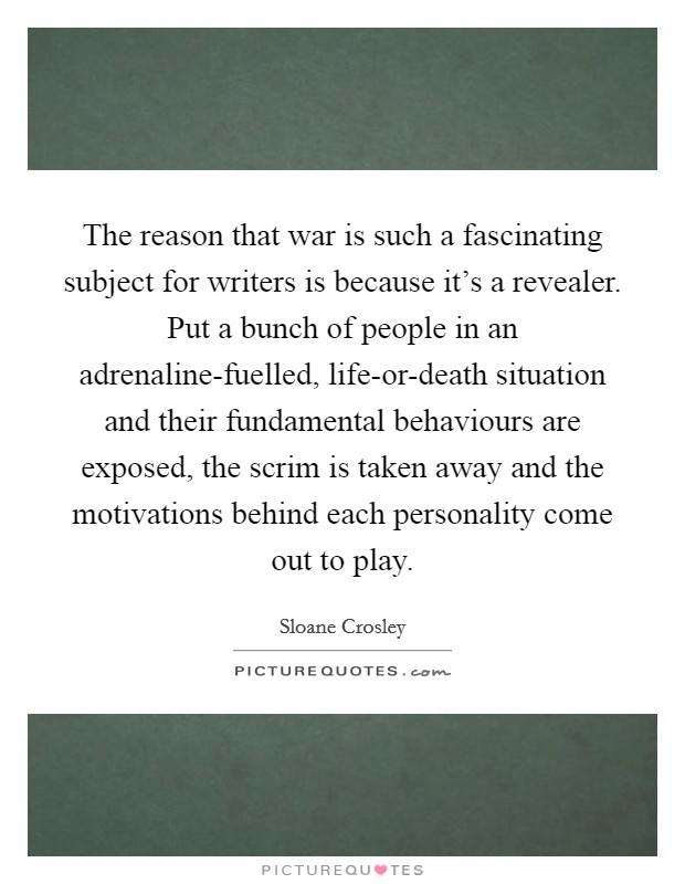The reason that war is such a fascinating subject for writers is because it's a revealer. Put a bunch of people in an adrenaline-fuelled, life-or-death situation and their fundamental behaviours are exposed, the scrim is taken away and the motivations behind each personality come out to play. Picture Quote #1