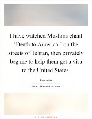 I have watched Muslims chant ‘Death to America!’ on the streets of Tehran, then privately beg me to help them get a visa to the United States Picture Quote #1