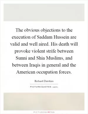 The obvious objections to the execution of Saddam Hussein are valid and well aired. His death will provoke violent strife between Sunni and Shia Muslims, and between Iraqis in general and the American occupation forces Picture Quote #1