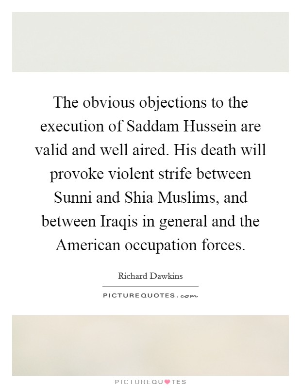The obvious objections to the execution of Saddam Hussein are valid and well aired. His death will provoke violent strife between Sunni and Shia Muslims, and between Iraqis in general and the American occupation forces. Picture Quote #1