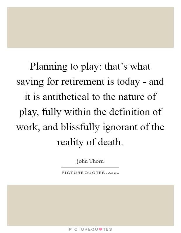 Planning to play: that's what saving for retirement is today - and it is antithetical to the nature of play, fully within the definition of work, and blissfully ignorant of the reality of death. Picture Quote #1