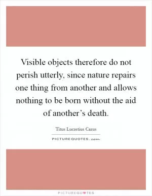 Visible objects therefore do not perish utterly, since nature repairs one thing from another and allows nothing to be born without the aid of another’s death Picture Quote #1