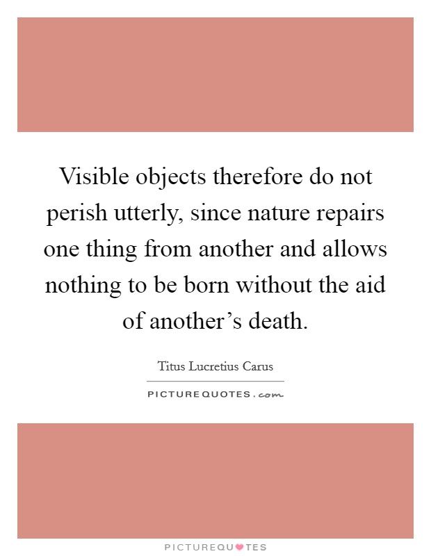 Visible objects therefore do not perish utterly, since nature repairs one thing from another and allows nothing to be born without the aid of another's death. Picture Quote #1