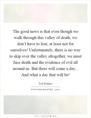 The good news is that even though we walk through this valley of death, we don’t have to fear, at least not for ourselves! Unfortunately, there is no way to skip over the valley altogether, we must face death and the evidence of evil all around us. But there will come a day... And what a day that will be! Picture Quote #1
