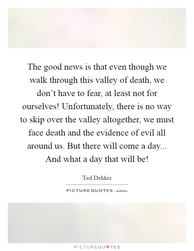 The good news is that even though we walk through this valley of death, we don't have to fear, at least not for ourselves! Unfortunately, there is no way to skip over the valley altogether, we must face death and the evidence of evil all around us. But there will come a day... And what a day that will be! Picture Quote #1