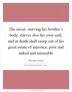 The miser, starving his brother’s body, starves also his own soul, and at death shall creep out of his great estate of injustice, poor and naked and miserable Picture Quote #1