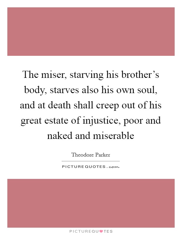 The miser, starving his brother's body, starves also his own soul, and at death shall creep out of his great estate of injustice, poor and naked and miserable Picture Quote #1