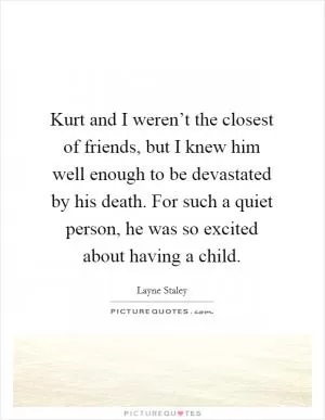 Kurt and I weren’t the closest of friends, but I knew him well enough to be devastated by his death. For such a quiet person, he was so excited about having a child Picture Quote #1