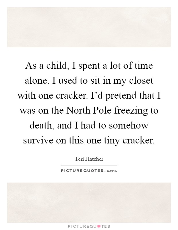 As a child, I spent a lot of time alone. I used to sit in my closet with one cracker. I'd pretend that I was on the North Pole freezing to death, and I had to somehow survive on this one tiny cracker. Picture Quote #1