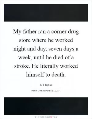 My father ran a corner drug store where he worked night and day, seven days a week, until he died of a stroke. He literally worked himself to death Picture Quote #1